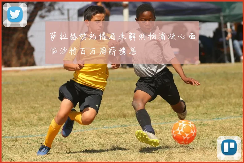 萨拉赫续约僵局未解利物浦核心面临沙特百万周薪诱惑
