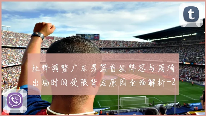 杜锋调整广东男篮首发阵容与周琦出场时间受限背后原因全面解析