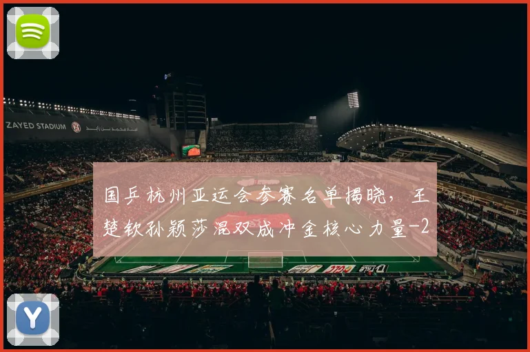 国乒杭州亚运会参赛名单揭晓,王楚钦孙颖莎混双成冲金核心力量