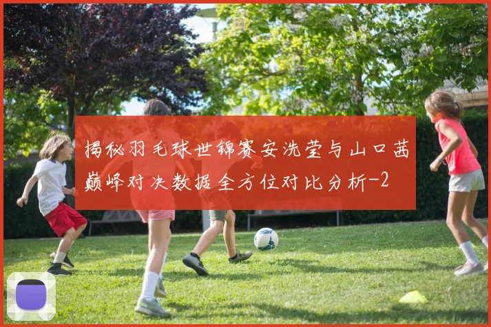 揭秘羽毛球世锦赛安洗莹与山口茜巅峰对决数据全方位对比分析