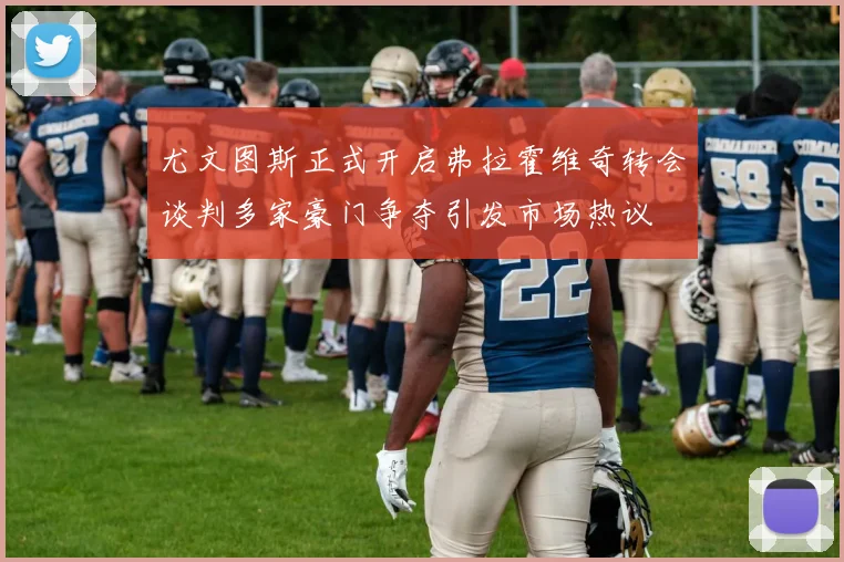 尤文图斯正式开启弗拉霍维奇转会谈判多家豪门争夺引发市场热议