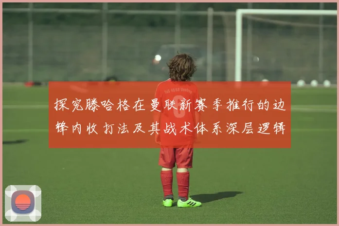 探究滕哈格在曼联新赛季推行的边锋内收打法及其战术体系深层逻辑