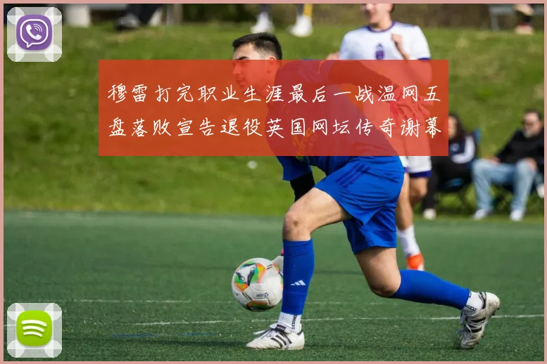 穆雷打完职业生涯最后一战温网五盘落败宣告退役英国网坛传奇谢幕