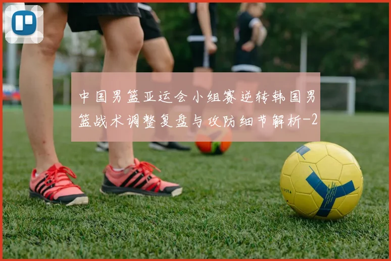 中国男篮亚运会小组赛逆转韩国男篮战术调整复盘与攻防细节解析