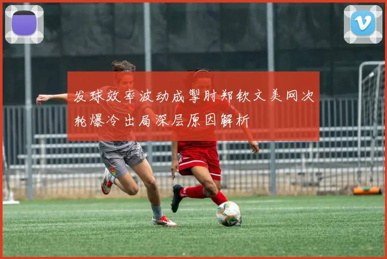 发球效率波动成掣肘郑钦文美网次轮爆冷出局深层原因解析