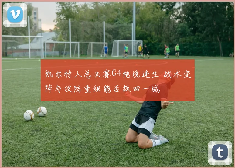 凯尔特人总决赛G4绝境逢生 战术变阵与攻防重组能否扳回一城