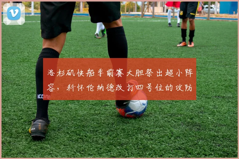 洛杉矶快船季前赛大胆祭出超小阵容，科怀伦纳德改打四号位的攻防实效与隐患探讨