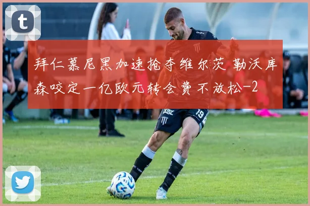 拜仁慕尼黑加速抢夺维尔茨 勒沃库森咬定一亿欧元转会费不放松