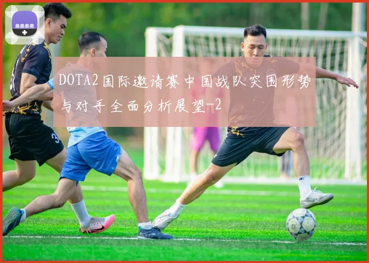 DOTA2国际邀请赛中国战队突围形势与对手全面分析展望