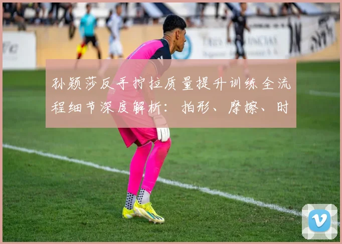 孙颖莎反手拧拉质量提升训练全流程细节深度解析：拍形、摩擦、时机、步法