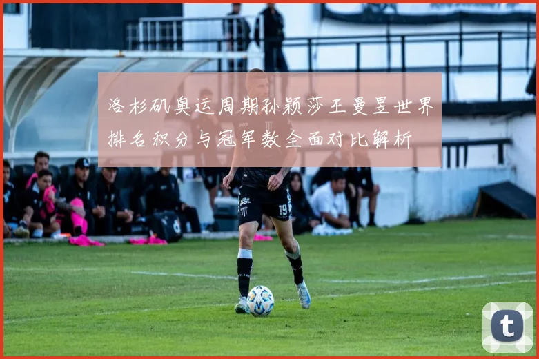 洛杉矶奥运周期孙颖莎王曼昱世界排名积分与冠军数全面对比解析