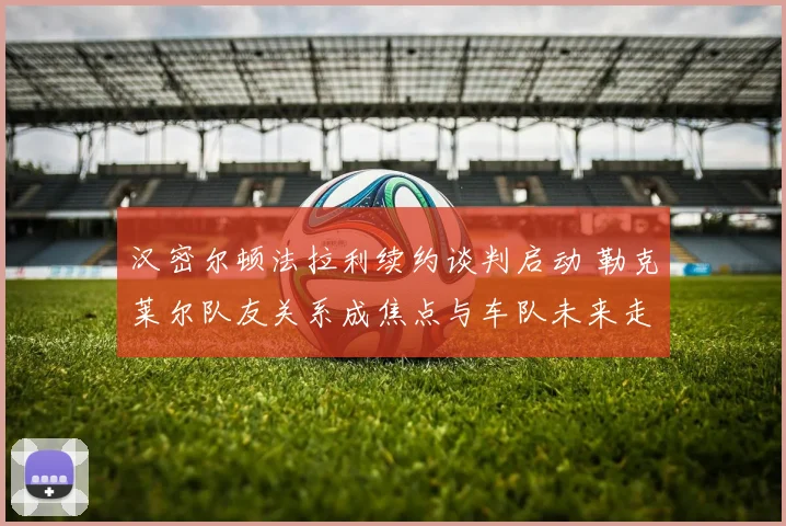 汉密尔顿法拉利续约谈判启动 勒克莱尔队友关系成焦点与车队未来走向