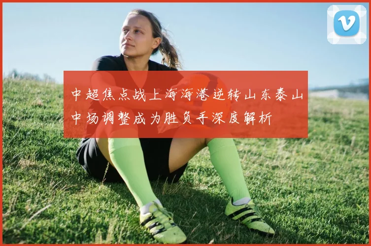 中超焦点战上海海港逆转山东泰山中场调整成为胜负手深度解析
