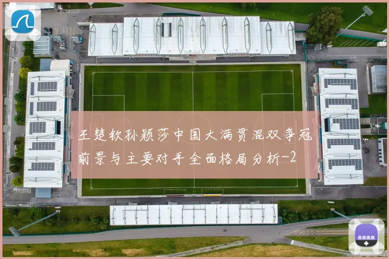王楚钦孙颖莎中国大满贯混双争冠前景与主要对手全面格局分析
