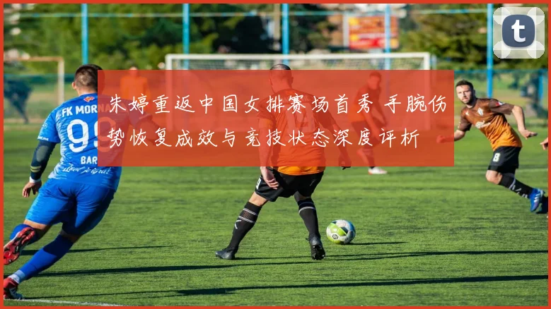朱婷重返中国女排赛场首秀 手腕伤势恢复成效与竞技状态深度评析