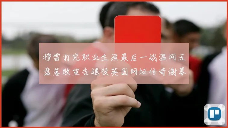 穆雷打完职业生涯最后一战温网五盘落败宣告退役英国网坛传奇谢幕