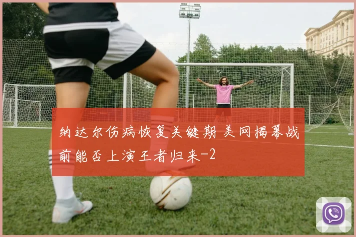 纳达尔伤病恢复关键期 美网揭幕战前能否上演王者归来