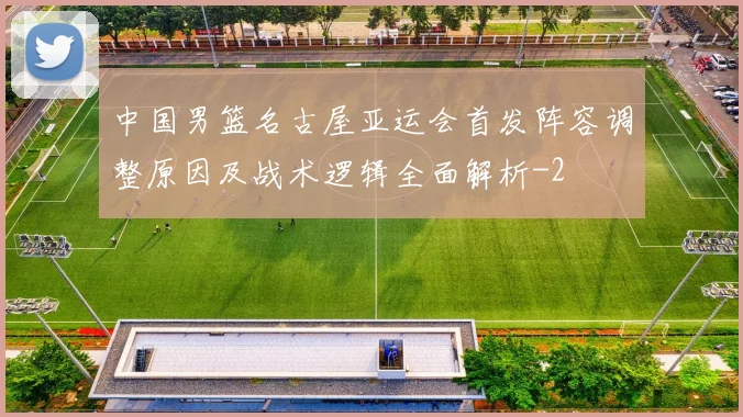 中国男篮名古屋亚运会首发阵容调整原因及战术逻辑全面解析