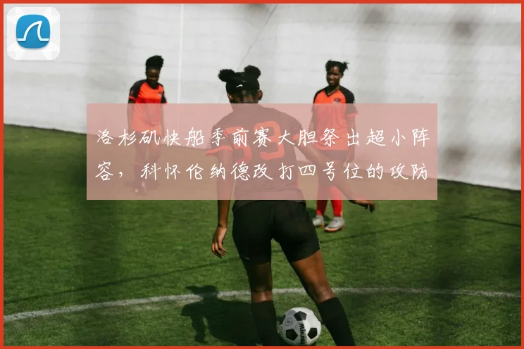 洛杉矶快船季前赛大胆祭出超小阵容,科怀伦纳德改打四号位的攻防实效与隐患探讨