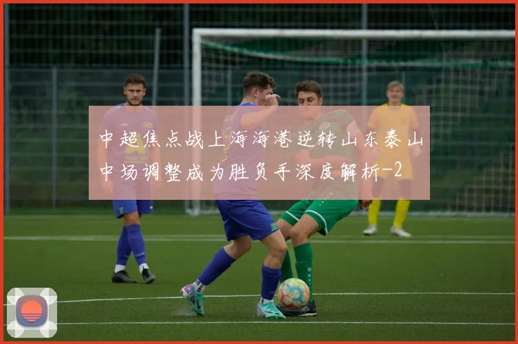 中超焦点战上海海港逆转山东泰山中场调整成为胜负手深度解析