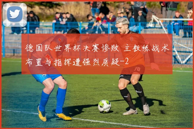 德国队世界杯决赛惨败 主教练战术布置与指挥遭强烈质疑