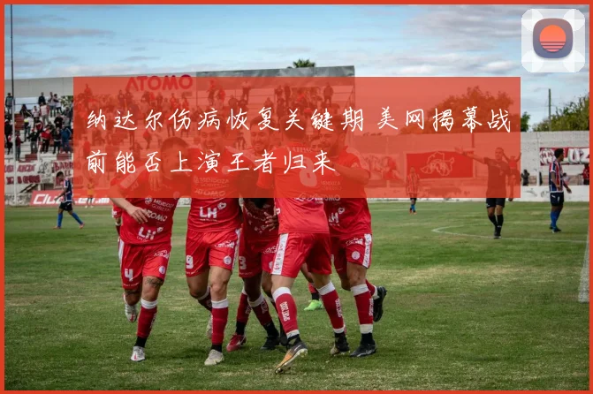 纳达尔伤病恢复关键期 美网揭幕战前能否上演王者归来