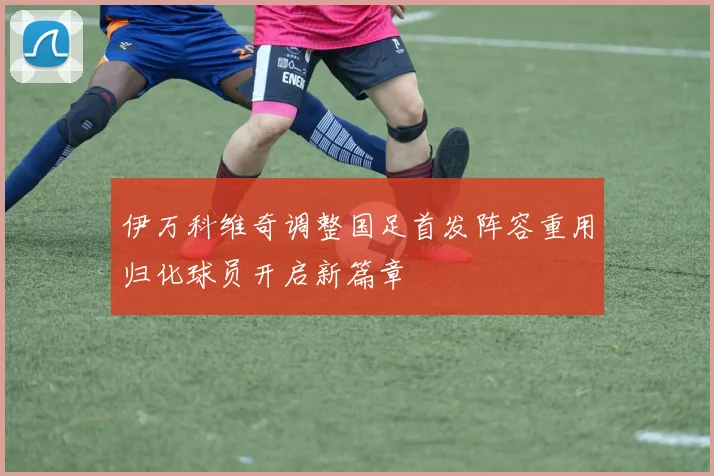 伊万科维奇调整国足首发阵容重用归化球员开启新篇章