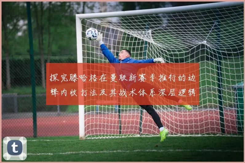 探究滕哈格在曼联新赛季推行的边锋内收打法及其战术体系深层逻辑