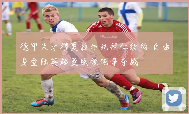 德甲天才穆夏拉拒绝拜仁续约 自由身登陆英超曼城领跑争夺战