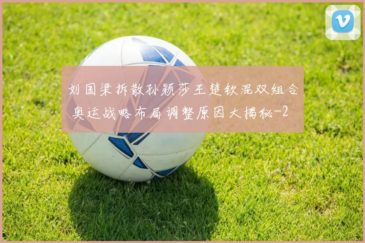 刘国梁拆散孙颖莎王楚钦混双组合 奥运战略布局调整原因大揭秘