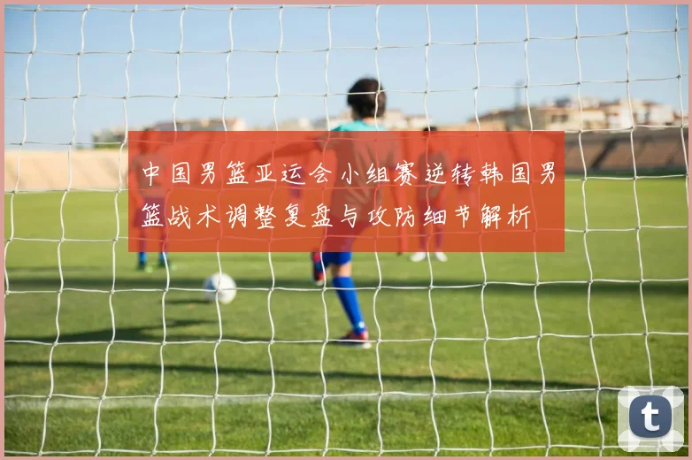 中国男篮亚运会小组赛逆转韩国男篮战术调整复盘与攻防细节解析