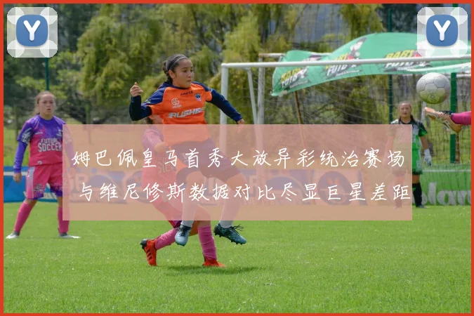 姆巴佩皇马首秀大放异彩统治赛场 与维尼修斯数据对比尽显巨星差距