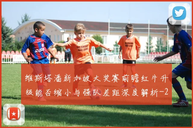 维斯塔潘新加坡大奖赛前瞻红牛升级能否缩小与强队差距深度解析