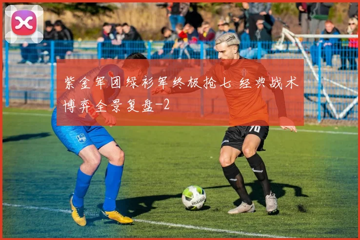 紫金军团绿衫军终极抢七 经典战术博弈全景复盘