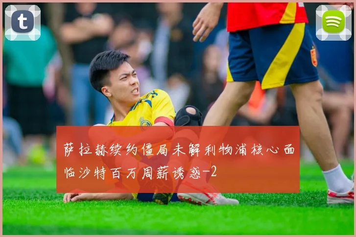 萨拉赫续约僵局未解利物浦核心面临沙特百万周薪诱惑