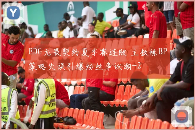 EDG无畏契约夏季赛连败 主教练BP策略失误引爆粉丝争议潮