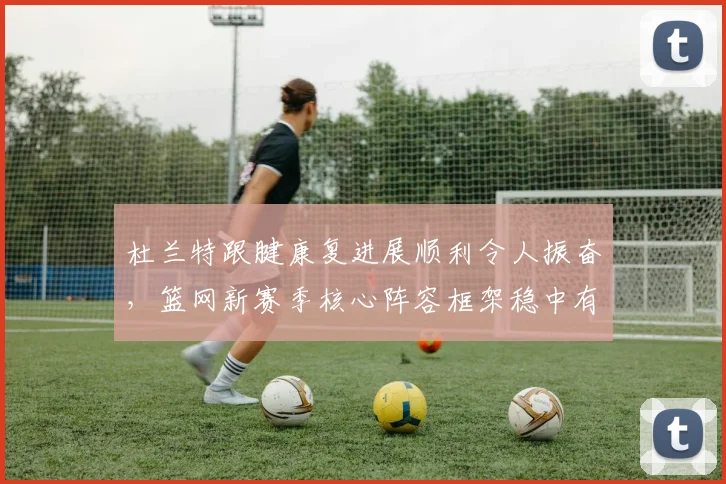 杜兰特跟腱康复进展顺利令人振奋,篮网新赛季核心阵容框架稳中有进