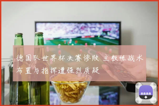 德国队世界杯决赛惨败 主教练战术布置与指挥遭强烈质疑