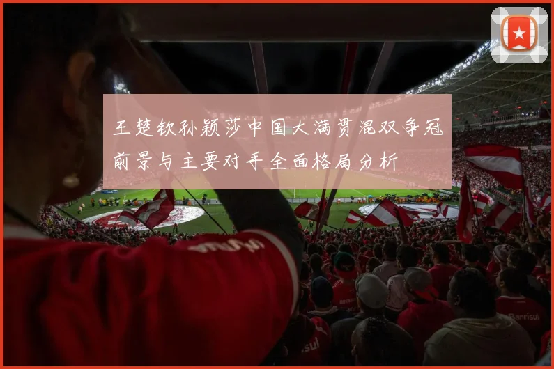 王楚钦孙颖莎中国大满贯混双争冠前景与主要对手全面格局分析