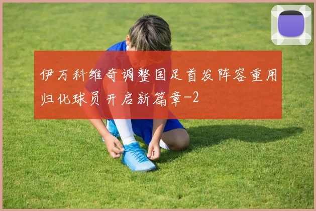 伊万科维奇调整国足首发阵容重用归化球员开启新篇章