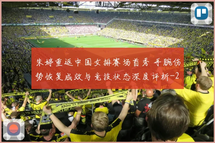 朱婷重返中国女排赛场首秀 手腕伤势恢复成效与竞技状态深度评析