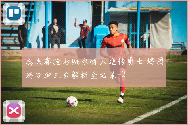 总决赛抢七凯尔特人逆转勇士 塔图姆冷血三分解析全记录