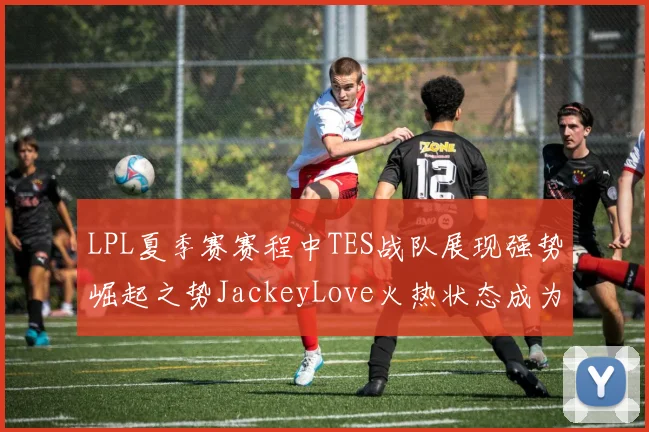 LPL夏季赛赛程中TES战队展现强势崛起之势JackeyLove火热状态成为队伍关键先生引领夺冠之路