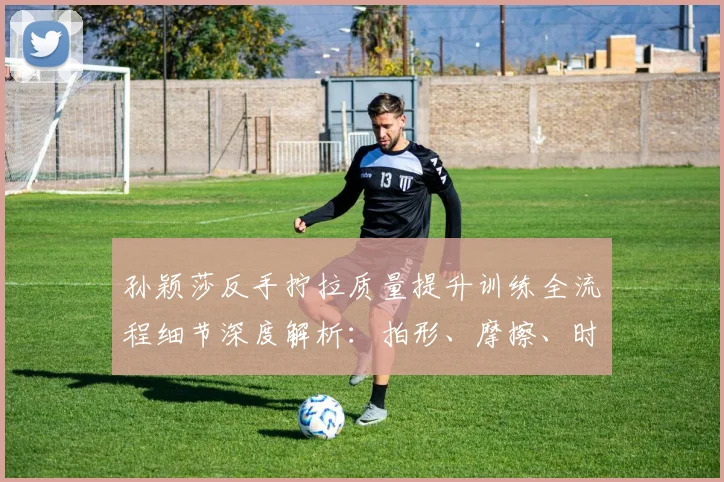 孙颖莎反手拧拉质量提升训练全流程细节深度解析：拍形、摩擦、时机、步法