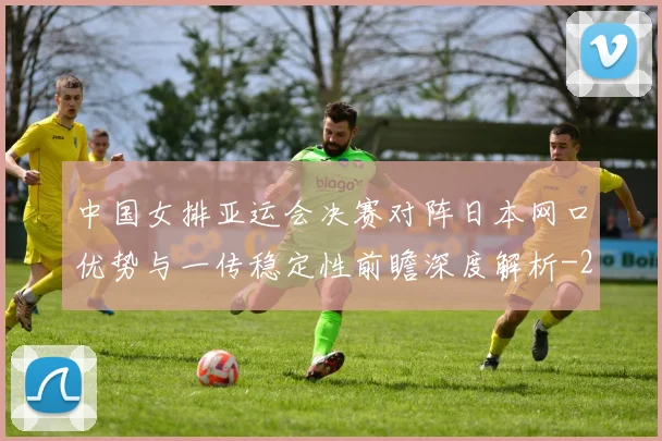 中国女排亚运会决赛对阵日本网口优势与一传稳定性前瞻深度解析