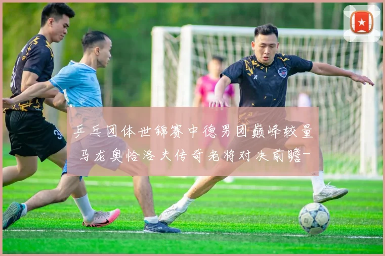 乒乓团体世锦赛中德男团巅峰较量 马龙奥恰洛夫传奇老将对决前瞻