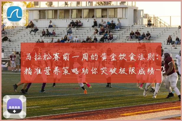 马拉松赛前一周的黄金饮食法则:精准营养策略助你突破极限成绩