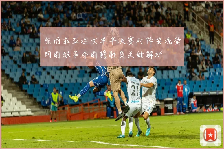 陈雨菲亚运女单半决赛对阵安洗莹网前球争夺前瞻胜负关键解析