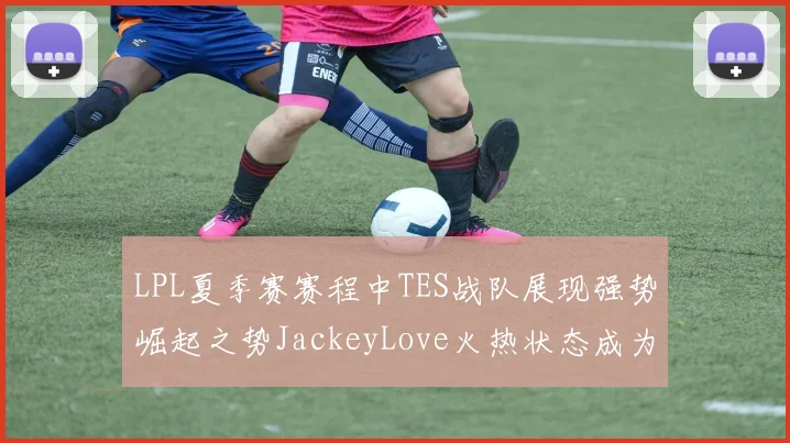 LPL夏季赛赛程中TES战队展现强势崛起之势JackeyLove火热状态成为队伍关键先生引领夺冠之路